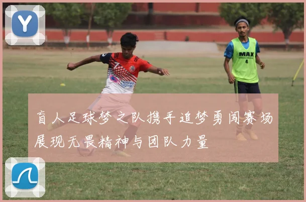 盲人足球梦之队携手追梦勇闯赛场展现无畏精神与团队力量