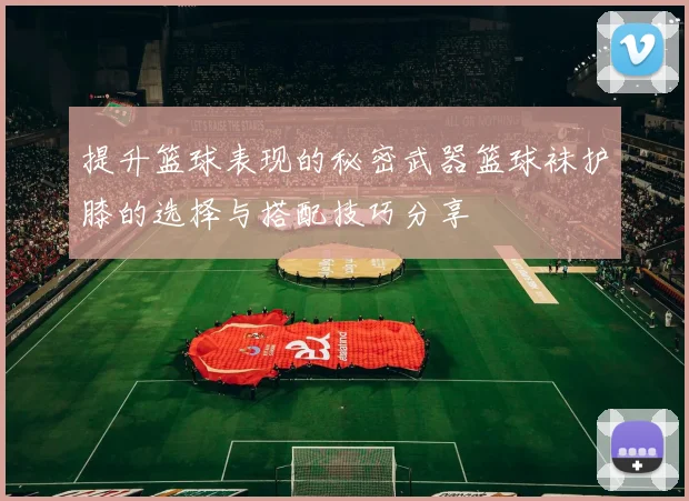 提升篮球表现的秘密武器篮球袜护膝的选择与搭配技巧分享