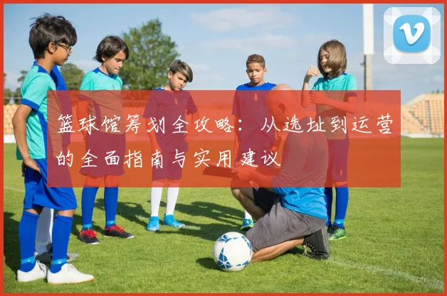 篮球馆筹划全攻略：从选址到运营的全面指南与实用建议