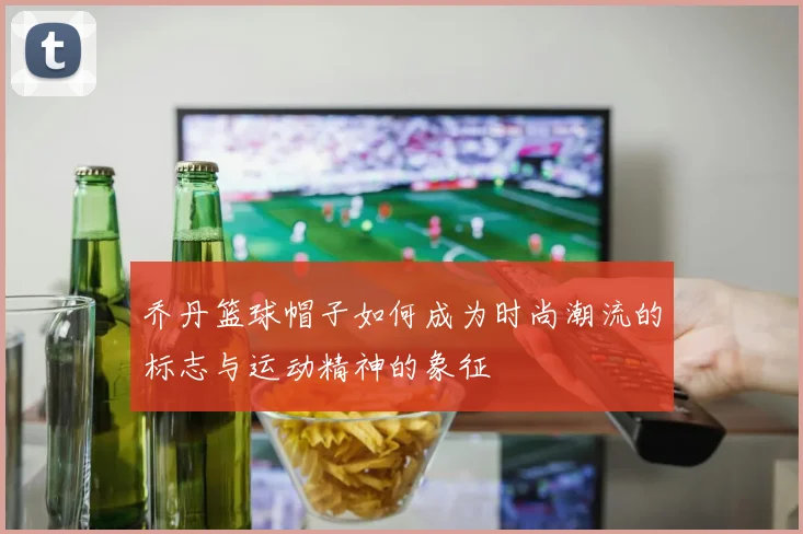 乔丹篮球帽子如何成为时尚潮流的标志与运动精神的象征