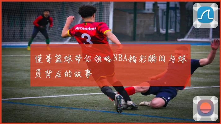 懂哥篮球带你领略NBA精彩瞬间与球员背后的故事